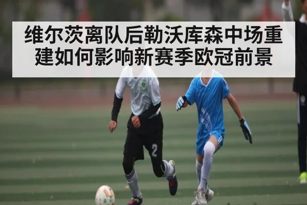 维尔茨离队后勒沃库森中场重建如何影响新赛季欧冠前景
