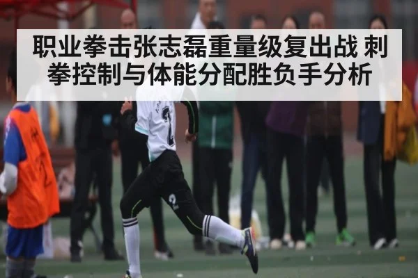 职业拳击张志磊重量级复出战 刺拳控制与体能分配胜负手分析