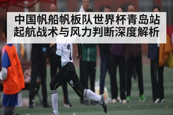 中国帆船帆板队世界杯青岛站起航战术与风力判断深度解析